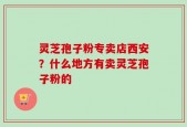 灵芝孢子粉专卖店西安？什么地方有卖灵芝孢子粉的