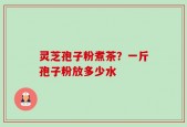 灵芝孢子粉煮茶？一斤孢子粉放多少水