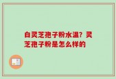 白灵芝孢子粉水温？灵芝孢子粉是怎么样的
