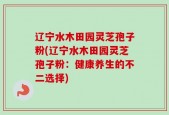 辽宁水木田园灵芝孢子粉(辽宁水木田园灵芝孢子粉：健康养生的不二选择)