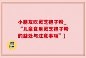 小朋友吃灵芝孢子粉_“儿童食用灵芝孢子粉的益处与注意事项”)