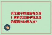 灵芝孢子粉泡后有沉淀？解析灵芝孢子粉沉淀的原因与处理方法？