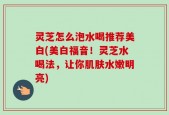 灵芝怎么泡水喝推荐美白(美白福音！灵芝水喝法，让你肌肤水嫩明亮)