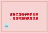 古岳灵芝孢子粉价格新，您想知道的优惠信息