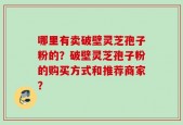 哪里有卖破壁灵芝孢子粉的？破壁灵芝孢子粉的购买方式和推荐商家？