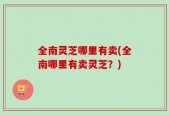 全南灵芝哪里有卖(全南哪里有卖灵芝？)