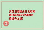 灵芝泡酒加点什么好喝呢(探秘灵芝泡酒的口感提升之道)