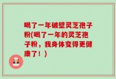 喝了一年破壁灵芝孢子粉(喝了一年的灵芝孢子粉，我身体变得更健康了！)