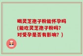 喝灵芝孢子粉能怀孕吗(能吃灵芝孢子粉吗？对受孕是否有影响？)
