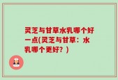 灵芝与甘草水乳哪个好一点(灵芝与甘草：水乳哪个更好？)