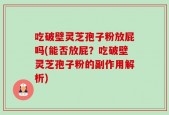 吃破壁灵芝孢子粉放屁吗(能否放屁？吃破壁灵芝孢子粉的副作用解析)