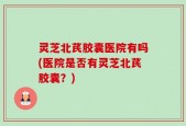 灵芝北芪胶囊医院有吗(医院是否有灵芝北芪胶囊？)