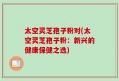 太空灵芝孢子粉对(太空灵芝孢子粉：新兴的健康保健之选)