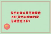 发热时能吃灵芝破壁孢子粉(发热可食用的灵芝破壁孢子粉)