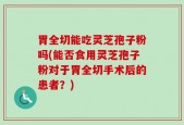 胃全切能吃灵芝孢子粉吗(能否食用灵芝孢子粉对于胃全切手术后的患者？)