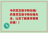 中药灵芝孢子粉价格(药用灵芝孢子粉价格大全，让您了解更多使用价值！)