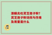 滑膜炎吃灵芝孢子粉？灵芝孢子粉功效与作用及用量是什么