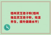 梧州灵芝孢子粉(梧州推出灵芝孢子粉，祛湿养生，提升健康水平)