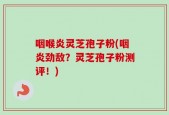 咽喉炎灵芝孢子粉(咽炎劲敌？灵芝孢子粉测评！)