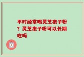 平时经常喝灵芝孢子粉？灵芝孢子粉可以长期吃吗