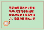 灵芝破壁灵芝孢子粉的功效(灵芝孢子粉的破壁处理有助于提高免疫力、增强身体抵抗力等)