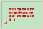 破壁灵芝孢子粉哪家质量好(破壁灵芝孢子粉评测：哪家供应质量最佳？)