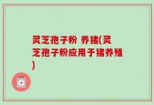 灵芝孢子粉 养猪(灵芝孢子粉应用于猪养殖)