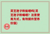 灵芝孢子粉能晒吗(灵芝孢子粉曝晒？注意使用方式，有效提升营养价值)
