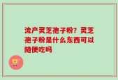 流产灵芝孢子粉？灵芝孢子粉是什么东西可以随便吃吗
