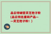 品云特破壁灵芝抱子粉(品云特出重磅产品——灵芝抱子粉！)