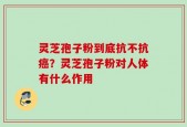灵芝孢子粉到底抗不抗癌？灵芝孢子粉对人体有什么作用