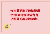 水冲灵芝孢子粉浓淡哪个好(如何选择适合自己的灵芝孢子粉浓度？)
