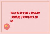 吉林省灵芝孢子粉基地 优质孢子粉的源头探秘