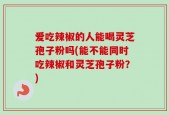 爱吃辣椒的人能喝灵芝孢子粉吗(能不能同时吃辣椒和灵芝孢子粉？)