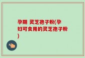 孕期 灵芝孢子粉(孕妇可食用的灵芝孢子粉)