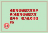 成都厚德破壁灵芝孢子粉(成都厚德破壁灵芝孢子粉：强力免疫增强剂)