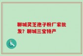 聊城灵芝孢子粉厂家批发？聊城三宝特产