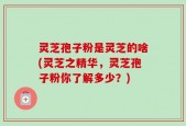 灵芝孢子粉是灵芝的啥(灵芝之精华，灵芝孢子粉你了解多少？)