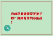 云峰药业破壁灵芝孢子粉？健康养生的必备品？