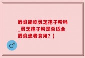 唇炎能吃灵芝孢子粉吗_灵芝孢子粉是否适合唇炎患者食用？)