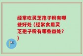 经常吃灵芝孢子粉有哪些好处 (经常食用灵芝孢子粉有哪些益处？)