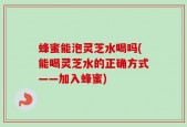 蜂蜜能泡灵芝水喝吗(能喝灵芝水的正确方式——加入蜂蜜)