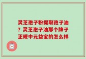 灵芝孢子粉提取孢子油？灵芝孢子油那个牌子正规中元益宝的怎么样
