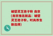 破壁灵芝孢子粉 南京(南京推出新品：破壁灵芝孢子粉，时尚养生新选择)