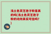 浅土色灵芝孢子粉是真的吗(浅土色灵芝孢子粉的功效真实可信吗？)