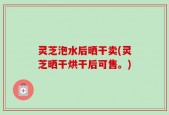 灵芝泡水后晒干卖(灵芝晒干烘干后可售。)