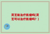 灵芝能治疗肌瘤吗(灵芝可以治疗肌瘤吗？)