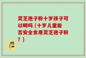 灵芝孢子粉十岁孩子可以喝吗 (十岁儿童能否安全食用灵芝孢子粉？)