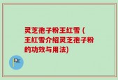 灵芝孢子粉王红雪 (王红雪介绍灵芝孢子粉的功效与用法)