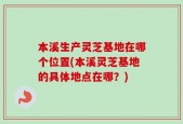 本溪生产灵芝基地在哪个位置(本溪灵芝基地的具体地点在哪？)